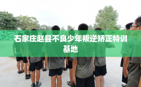 石家庄赵县不良少年叛逆矫正特训基地