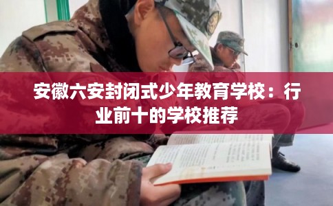 安徽六安封闭式少年教育学校：行业前十的学校推荐