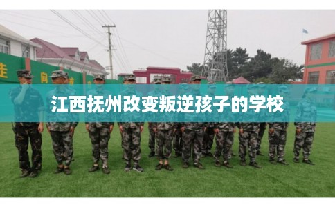 江西抚州改变叛逆孩子的学校