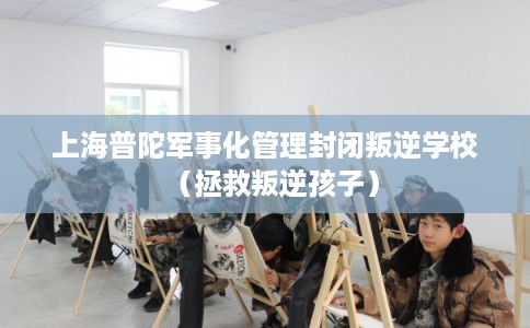 上海普陀军事化管理封闭叛逆学校（拯救叛逆孩子）