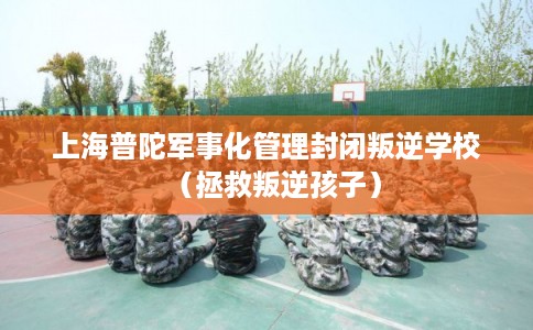 上海普陀军事化管理封闭叛逆学校（拯救叛逆孩子）