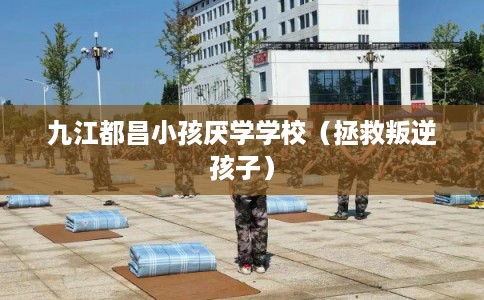 九江都昌小孩厌学学校（拯救叛逆孩子）