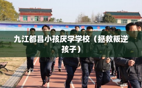 九江都昌小孩厌学学校（拯救叛逆孩子）