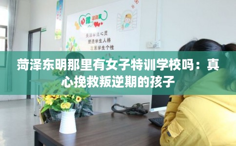 菏泽东明那里有女子特训学校吗：真心挽救叛逆期的孩子
