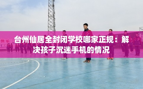 台州仙居全封闭学校哪家正规：解决孩子沉迷手机的情况