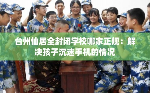 台州仙居全封闭学校哪家正规：解决孩子沉迷手机的情况
