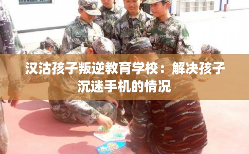 汉沽孩子叛逆教育学校：解决孩子沉迷手机的情况