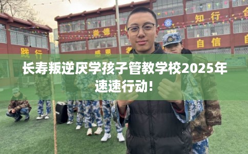 长寿叛逆厌学孩子管教学校2025年速速行动!
