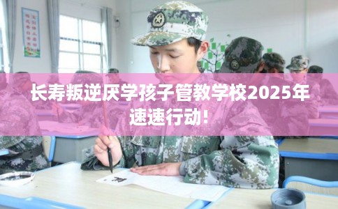 长寿叛逆厌学孩子管教学校2025年速速行动!