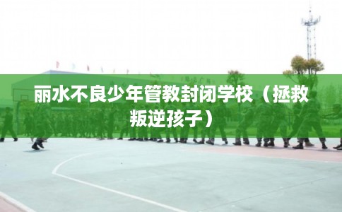 丽水不良少年管教封闭学校（拯救叛逆孩子）