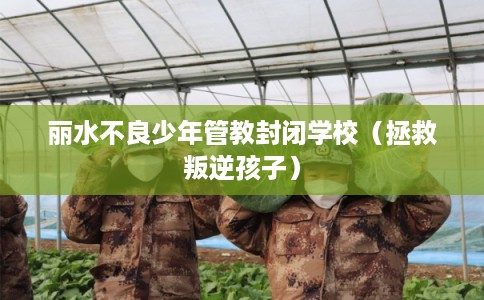 丽水不良少年管教封闭学校（拯救叛逆孩子）
