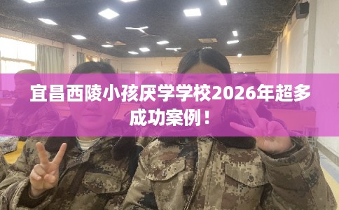 宜昌西陵小孩厌学学校2026年超多成功案例！