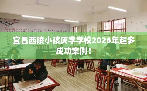 宜昌西陵小孩厌学学校2026年超多成功案例！