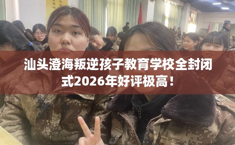 汕头澄海叛逆孩子教育学校全封闭式2026年好评极高！