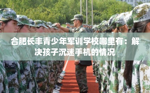 合肥长丰青少年军训学校哪里有：解决孩子沉迷手机的情况