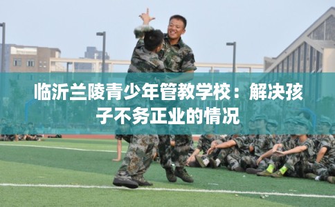 临沂兰陵青少年管教学校：解决孩子不务正业的情况