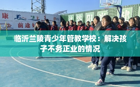 临沂兰陵青少年管教学校：解决孩子不务正业的情况