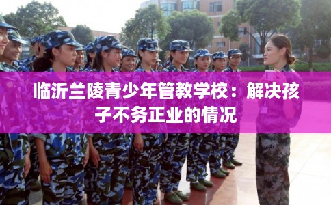 临沂兰陵青少年管教学校：解决孩子不务正业的情况