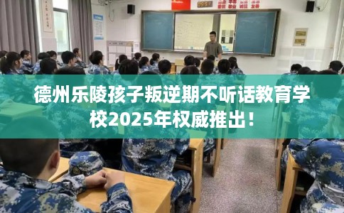 德州乐陵孩子叛逆期不听话教育学校2025年权威推出！