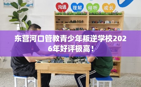 东营河口管教青少年叛逆学校2026年好评极高！