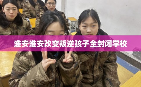 淮安淮安改变叛逆孩子全封闭学校