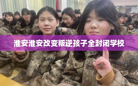 淮安淮安改变叛逆孩子全封闭学校
