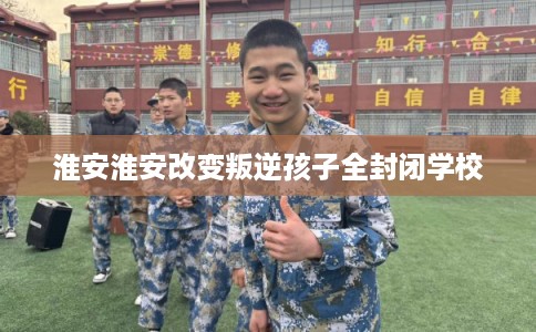 淮安淮安改变叛逆孩子全封闭学校