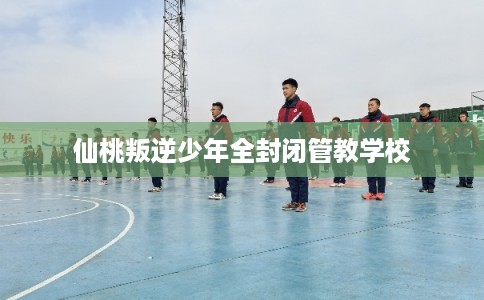 仙桃叛逆少年全封闭管教学校