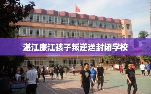 湛江廉江孩子叛逆送封闭学校