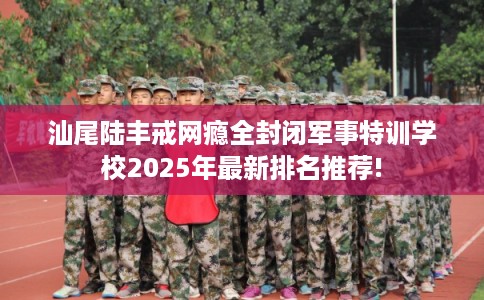 汕尾陆丰戒网瘾全封闭军事特训学校2025年最新排名推荐!