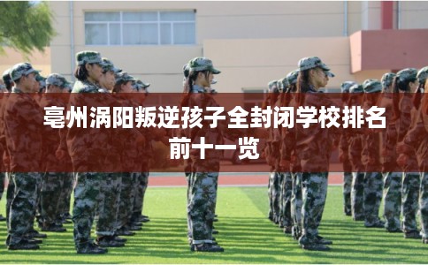 亳州涡阳叛逆孩子全封闭学校排名前十一览