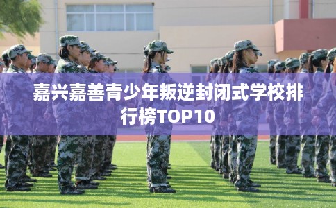 嘉兴嘉善青少年叛逆封闭式学校排行榜TOP10