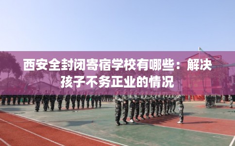 西安全封闭寄宿学校有哪些：解决孩子不务正业的情况