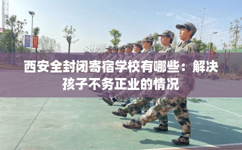 西安全封闭寄宿学校有哪些：解决孩子不务正业的情况
