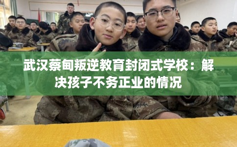 武汉蔡甸叛逆教育封闭式学校:解决孩子不务正业的情况 武汉蔡甸叛逆教育封闭式学校:解决孩子不务正业的情况