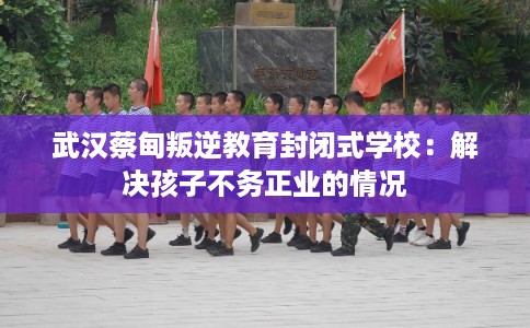 武汉蔡甸叛逆教育封闭式学校：解决孩子不务正业的情况