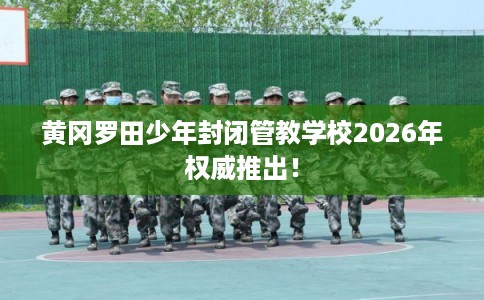 黄冈罗田少年封闭管教学校2026年权威推出！
