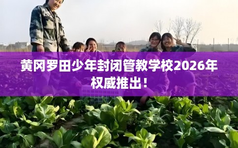 黄冈罗田少年封闭管教学校2026年权威推出！