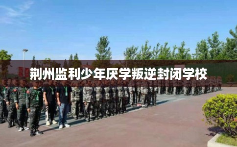 荆州监利少年厌学叛逆封闭学校