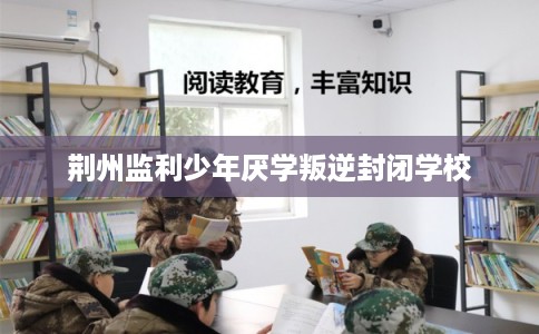 荆州监利少年厌学叛逆封闭学校