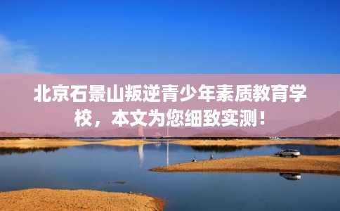 北京石景山叛逆青少年素质教育学校，本文为您细致实测！