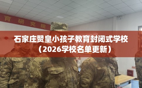 石家庄赞皇小孩子教育封闭式学校(2026学校名单更新) 石家庄赞皇小孩子教育封闭式学校(2026学校名单更新)