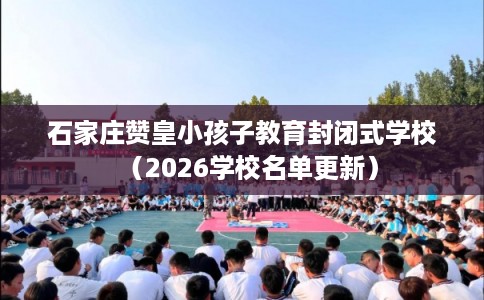 石家庄赞皇小孩子教育封闭式学校（2026学校名单更新）