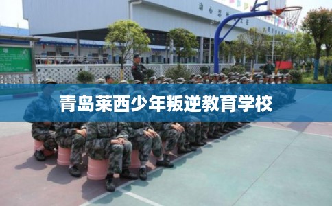青岛莱西少年叛逆教育学校