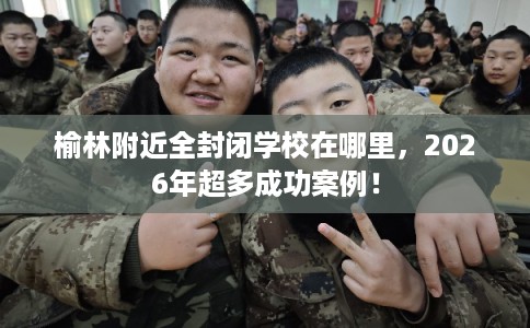 榆林附近全封闭学校在哪里，2026年超多成功案例！