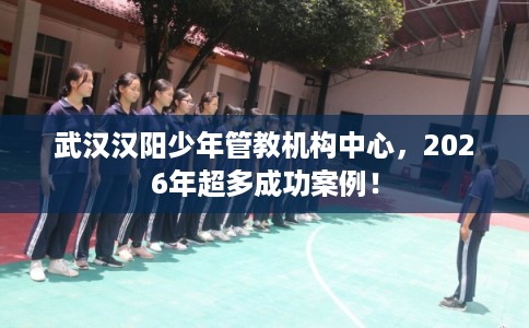 武汉汉阳少年管教机构中心,2026年超多成功案例! 武汉汉阳少年管教机构中心,2026年超多成功案例!