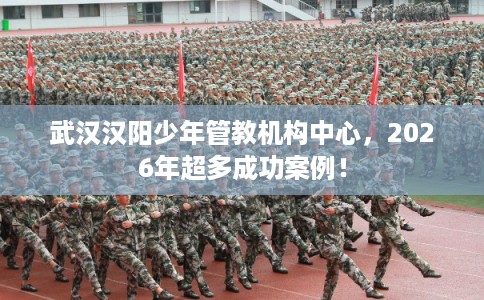 武汉汉阳少年管教机构中心，2026年超多成功案例！