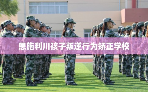 恩施利川孩子叛逆行为矫正学校 恩施利川孩子叛逆行为矫正学校