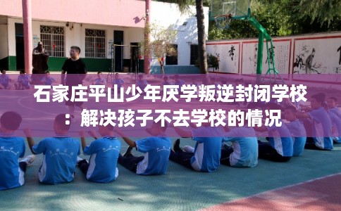 石家庄平山少年厌学叛逆封闭学校：解决孩子不去学校的情况