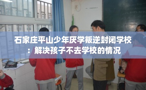 石家庄平山少年厌学叛逆封闭学校：解决孩子不去学校的情况